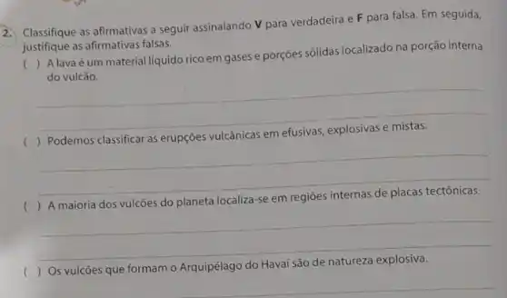 2.
Classifique as afirmativas a seguir assinalando V para verdadeira e F para falsa. Em seguida,
justifique as afirmativas falsas.
(
) A lavaé um material liquido rico em gases e porçoes sólidas localizado na porção interna
do vulcão.
__
(
vulcânicas em
__
) A maioria dos vulcões do planeta localiza -se em regiōes internas de placas tectônicas.
__
( ) Os vulcōes que formam o Arquipélago