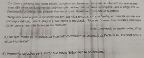 2-Com o advento das redes sociais surgiram os chamados "tribunais da internet", em que as pes.
soas são alvos de julgamentos públicos que podem destruir suas reputações. Leia o artigo XII da
Declaração Universal dos Direitos Humanos e, na sequencia, responda às questōes.
"Ninguém será sujeito à interferência em sua vida privada, em sua familia em seu lar ou em sua
correspondência, nem a ataque à sua honra e reputação. Todo ser humano tem direito à proteção
da lei contra tais interferências ou ataques."
Fonter: (Organização das Nações Unidas, 2020)
A) De que modo os "tribunais da internet"contrariam os preceitos da Declaração Universal dos Di-
reitos Humanos?
B) Proponha soluçōes para evitar que esses "tribunais" se perpetuem.