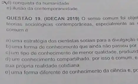 2d) conquista da humanidade
e) ilusáo da contemporaneidade.
QUESTÃO 19. (IDECAN 2019) 0 senso comum foi objet
teorias sociológicas contemporâneas especialmente as
comum 6
a) uma estratégia dos cientistas sociais para a divulgação
b) uma forma de conhecimento que ainda nào passou por
c)um tipo de conhecimento de menor qualidade, produzid
d) um conhecimento compartihado, por isso d comum, e
sua própria realidado cotidiana
c) uma forma diferente do conhecimento da ciência C pc