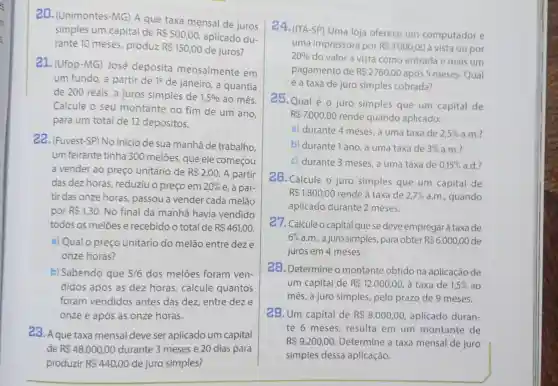 2D. (Unimontes -MG) A que taxa mensal de juros
simples um capital de RS500,00 aplicado du-
rante 10 meses produz R 150,00 de juros?
21. (Ufop-MG)José deposita mensalmente em
um fundo, a partir de 10 de janeiro , a quantia
de 200 reais, a juros simples de 1,5%  ao mês.
Calcule o seu montante no fim de um ano
para um total de 12 depósitos.
22. (Fuvest-SP) No início de sua manhã de trabalho,
um feirante tinha 300 melōes, que ele começou
a vender ao preço unitário de RS2,00 A partir
das dez horas , reduziu o preço em 20%  e, a par-
tir das onze horas , passou a vender cada melão
por R 1,30 No final da manhã havia vendido
todos os meloes e recebido o total de R 461,00
a) Qual o preço unitário do melão entre deze
onze horas?
b) Sabendo que 5/6 dos melões foram ven-
didos após as dez horas, calcule quantos
foram vendidos antes das dez entre deze
onze e após as onze horas.
23. A que taxa mensal deve ser aplicado um capital
de R 48.000,00 durante 3 meses e 20 dias para
produzir R 440,00 de juro simples?
24.(ITA-SP) Uma loja oferece um computador e
uma impressora por R 3000,00 a vista ou por
20%  do valor à vista como entrada e mais um
pagamento de R 2760,00 após 5 meses. Qual
é a taxa de juro simples cobrada?
25. Qual é o juro simples que um capital de
R 7.000,00 rende quando aplicado:
a) durante 4 meses , a uma taxa de 2,5%  a.m.?
b) durante 1 ano, a uma taxa de 3%  a.m.?
c) durante 3 meses a uma taxa de 0,15%  a.d.?
26. Calcule o juro simples que um capital de
R 1.800,00 rende à taxa de 2,7%  a.m., quando
aplicado durante 2 meses.
27. Calcule o capital que se deve empregarà taxa de
6%  a.m., a juro simples para obter R 6.000,00 de
juros em 4 meses.
28. Determine o montante obtido na aplicação de
um capital de R 12.000,00 , à taxa de 1,5%  ao
mês, a juro simples pelo prazo de 9 meses.
29. Um capital de R 8.000,00 aplicado duran-
te 6 meses , resulta em um montante de
R 9.200,00. Determine a taxa mensal de juro
simples dessa aplicação.