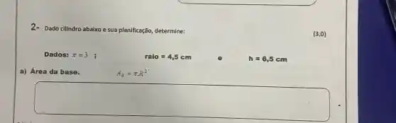 2-Dado cilindro abaixo e sua planificação, determine:
Dados: pi =3
raio=4,5 cm
h=6,5 cm
a) Área da base.
A_(B)=pi cdot R^2
square 
(3;0)