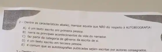 2-Dentre as caracteristicas abaixo marque aquela que NXO diz respeito d AUTOBIOGRAFIA:
A) é um texto escrito em primeira pessoa.
B) narra os principais acontecimentos da vida do narrador.
C) faz parte da categoria de gêneros da escrita de si.
D) é um texto escrito em terceira pessoa.
E) é comum que as autobiografias publicadas sejam escritas por autores consagrados.