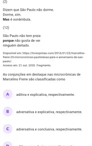 (2)
Dizem que São Paulo não dorme.
Dorme, sim.
Mas é sonâmbula.
(12)
São Paulo não tem praia
porque não gosta de ver
ninguém deitado.
Disponível em:https ://livreopiniao .com/2016/01/23/marcelino-
freire-25 -microcronicas -paulistanas -para-o -aniversario -de-sao-
paulo/.
Acesso em: 21 out. 2020 . Fragmento.
As conjunções em destaque nas microcrônicas de
Marcelino Freire são classificadas como
A aditiva e explicativa , respectivamente.
B adversativa e explicativa , respectivamente.
adversativa e conclusiva , respectivamente.
. l...................................................................