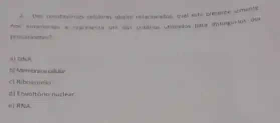 2.Dos constituintes celulares abaix relacionados, qual está presente somente
nos eucariontes e representa um dos critérios utilizados para distingui-los dos
procariontes?
a) DNA.
b) Membrana celular.
c) Ribossomo
d) Envoltório nuclear.
e) RNA.