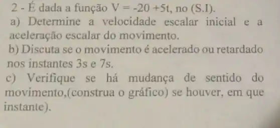 2-Edada a função V=-20+5t no (S.I)
a) Determine a velocidade escalar inicial e a
aceleração escalar do movimento.
b) Discuta se o movimento é acelerado ou retardado
nos instantes 3s e 7s.
Verifique se há mudanca de sentido do
movimento (construa o gráfico)se houver, em que
instante).