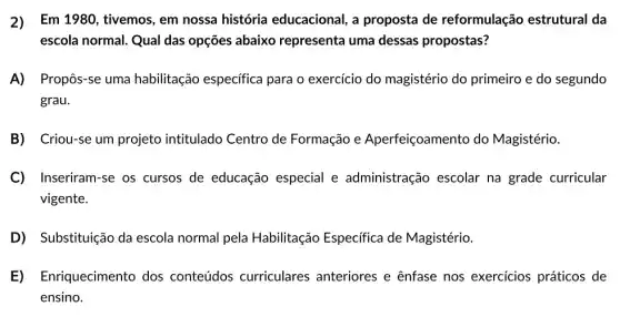 2)Em 1980, tivemos, em nossa história educacional, a proposta de reformulação estrutural da
escola normal. Qual das opções abaixo representa uma dessas propostas?
A) Propôs-se uma habilitação especifica para o exercício do magistério do primeiro e do segundo
grau.
B Criou-se um projeto intitulado Centro de Formação e Aperfeiçoamento do Magistério.
C) Inseriram-se os cursos de educação especial e administração escolar na grade curricular
vigente.
D Substituição da escola normal pela Habilitação Especifica de Magistério.
E Enriquecimento dos conteúdos curriculares anteriores e ênfase nos exercícios práticos de
ensino.