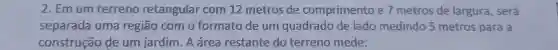 2.Em um terreno retangular com 12 metros de comprimento e metros de largura , será
separada uma regiao como formato de um quadrado de lado medindo 5 metros para a
construção de um jardim . A área restante do terreno mede: