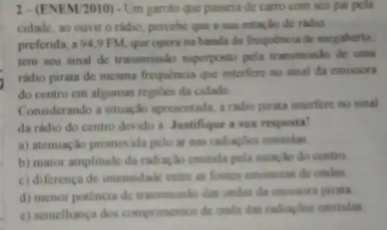 2-(EN EM/2010) - Um garoto que passeia de carro com seu pai pela
cidade, ao ouvir o rádio, percebe que a sua estação de radio
preferida, a 94,9 FM, que opera na banda de frequencia de megahertz
tem seu sinal de transmissão superposto pela transmissão de uma
rádio pirata de mesma frequencia que interfere no sinal da cmissora
do centro em algumas regiōes da cidade
Considerando a situação apresentada, a radio pirata interfere no sinal
da rádio do centro devido a: Justifique a sua resposta!
a) atenuação promot ida pelo ar nas radiapoes emitidas
b) maior amplitude da radiação emitida pela estação do centro
c) diferença de intensidade entre as fontes emissoras de ondas
d) menor potência de transmisslo das ondas da emissora pirata
c) semelhança dos comprimentos de onda das radiagoes emitidas