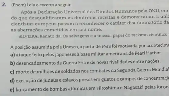 2.(Enem) Leia o excerto a seguir.
Após a Declaração Universal dos Direitos Humanos pela ONU, em
do que desqualifica ram as doutrinas racistas e demonstraram a unic
cientistas europeus passou a reconhecer o caráter discriminatório da
as aberrações cometidas em seu nome.
SILVEIRA, Renato da. Os selvagens e a massa:papel do racismo científico
A posição assumida pela Unesco, a partir de 1948 foi motivada por acontecime
a) ataque feito pelos japoneses à base militar americana de Pearl Harbor.
b) desencadean ento da Cuerra Fria e de novas rivalidades entre nações.
c) morte de milhões de soldados nos combates da Segunda Cuerra Mundial
d) execução de judeus e eslavos presos em guetos e campos de concentraçã
e) lançamento de bombas atômicas em Hiroshima e Nagasaki pelas forças