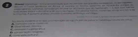 2
(Enem) Mandinga-Era adenominar, kg que, no periodo das grandes navegacbes. os por tugueses
a costa ocidental da Africa A palawt se tornou sinónimo ari4a porque os
exploradores lusita nos consideram bruxos os africanos que all habitavam -6	davam
indicacoes sobre a existenc a de ouro na regiao Emidioma nativo, manding designava terra de
feiticeiros. A palavra se abou virando sinonimo de feitico sortilégio
do goto 3. She
fogment
No texto, evidencia-se que a construção do significado da palavr a mandinga resultade um(a)
A. contexto socio historico
B. diversidade técnica.
C. descoberta geográfica.
D.detective religiosa.
E. contraste cultural.