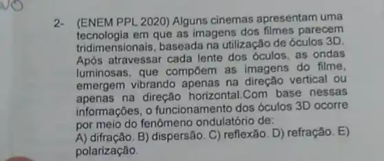 2.(ENEM PPL 2020) Alguns cinemas apresentam uma
tecnologia em que as imagens dos filmes parecem
tridimensionais, baseada na utilização de óculos 3D.
Após atravessar cada lente dos óculos, as ondas
luminosas, que compōem as imagens do filme,
emergem vibrando apenas na direção vertical ou
apenas na direção horizontal.Com base nessas
informações, o funcionamento dos óculos 3D ocorre
por meio do fenômeno ondulatório de:
A) difração.B) dispersão. C) reflexão D) refração. E)
polarização.