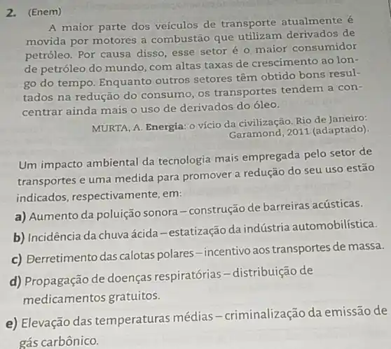 2.(Enem)
A maior parte dos veículos de transporte atualmente é
movida por motores a combustão que derivados de
petróleo. Por causa disso, esse setor é o maior consumidor
de petróleo do mundo com altas taxas de crescimento ao lon-
go do tempo. Enquanto outros setores têm obtido bons resul-
tados na redução do consumo, os transportes tendem a con-
centrar ainda mais o uso de derivados do óleo.
MURTA, A. Energia: 0 vício da civilização. Rio de Janeiro:
Garamond, 2011 (adaptado)
Um impacto ambiental da tecnologia mais empregada pelo setor de
transportes e uma medida para promover a redução do seu uso estão
indicados, respectivam ente, em:
a) Aumento da poluição sonora-construção de barreiras acústicas.
b) Incidência da chuvaácida -estatização da indústria automobilística.
c) Berretimento das calotas polares-incentivo aos transportes de massa.
d) Propagação de doenças respiratórias -distribuição de
medicamentos gratuitos.
e) Elevação das temperaturas médias -criminalização da emissão de
gás carbônico.