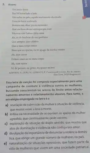 2.(Enem)
Um amor desse
Era 24 horas lado a lado
Um radar na pele aquele sentimento alucinado
Coração batia acelerado
Bastava um olhar pra eu entender
Que era hora de me entregar pra você
Palavras nào faziam falta mais
Ah, só de lembrar do seu perfume
Que arrepio, que calafrio
Que o meu corpo sente
Nem que eu queira , eu te apago da minha mente
Ah, esse amor
Deixou marcas no meu corpo
Ah, esse amor
Só de pensar, eu grito, eu quase morro
AZEVEDO, N.; LEẢO, W.:QUADROS, R. Coração pede socorro. Rio de Janeiro:
Som Livre, 2018 (fragmento)
Essa letra de canção foi composta especialmente para uma
campanha de combate à violência contra as mulheres,
buscando conscientizá-las acerca do limite entre relacio-
namento amoroso e relacionamento abusivo. Para tanto , a
estratégia empregada na letra é a
a) revelação da submissão da mulher à situação de violência,
que muitas vezes a leva à morte.
b) ênfase na necessidade de se ouvirem os apelos da mulher
agredida, que continuamente pede socorro.
c) exploração de situação de duplo sentido, que mostra que
atos de dominação e violência não configuram amor.
d) divulgação da importância de denunciar a violência domés-
tica, que atinge um grande número de mulheres no país.
e) naturalização de situações opressivas que fazem parte da
vida de mulheres que vivem em uma sociedade patriarcal.