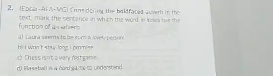 2.(Epcar-AFA-MG)Considering the boldfaced adverb in the
text, mark the sentence in which the word in italics has the
function of an adverb.
a) Laura seems to be such a lovely person!
b) I won't stay long.I promise.
c) Chess isn't a very fast game.
d) Baseball is a hard game to understand.