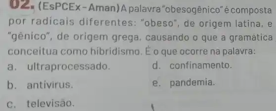 ()2.(EsPCEx-Aman)A palavra "obesogênico''écomposta
por radicais diferentes :"obeso", de origem latina, e
"gênico", de origem grega , causando o que a gramática
conceitua como hibridismo. Éo que ocorre na palavra:
a. ultraprocessado.
d. confinamento.
b. antivirus.
e. pandemia.
c. televisão.