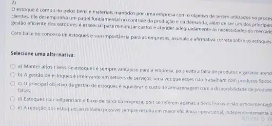 2)
estoque é compo sto pelos bens e materials mantidos por uma empresa com o objetivo de serem utilizados no proces
clientes. Ele desempenha um papel fundamental no controle da produção e da demanda, além de ser um dos principais
gestão eficiente dos estociues é essencial para minimizar custos e atender adequadamente às necessidades do mercade
Com base no concelto de estoques e sua importância para as empresas, assinale a afirmativa correta sobre os estoques
Selecione uma alternativa:
a) Manter altos r iveis de estoques é sempre vantajoso para a empresa, pois evita a falta de produtos e garante atend
b) A gestão de estoques é irrelevante em setores de serviços, uma vez que esses não trabalham com produtos fisicos.
c) O principal ob etivo da gestão de estoques é equilibrar o custo de armazenagem com a disponibilidade de produto
faltas.
d) Estoques nào influenciam o fluxo de caixa da empresa, pois se referem apenas a bens fisicos e nǎo a movimentaçõ
e) A redução dos estoques ao minimo possivel sempre resulta em maior eficiência operacional independentern