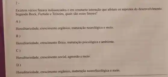 2.
Existem vários fatores indissociados e em constante interação que afetam os aspectos do desenvolvimento.
Segundo Bock Furtado e Teixeira, quais são esses fatores?
A)
Hereditariedade , crescimento orgânico maturação neurológica e meio.
B)
Hereditariedade , crescimento físico, maturação psicológica e ambiente.
C)
Hereditariedade , crescimento social, agressão e meio.
D)
Hereditariedade , crescimento orgânico , maturação neurofisiológica e meio.