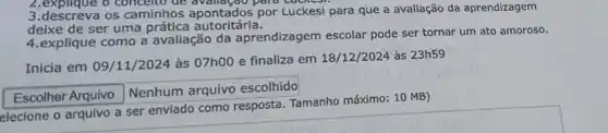 2.explique o conceito de para Luckesi.
3.descreva os camilinhos apontados por Luckesi para que a avallação da aprendizagem
deixe de ser uma prática autoritária.
4.explique como a avaliação da aprendizagem escolar pode ser tornar um ato amoroso.
Inicia em 09/11/2024 às 07h00 e finaliza em 18/12/2024 às 23h59
square  7 Nenhum arquivo escolhido
elecione o arquivo a ser enviado como resposta Tamanho máximo: 10 MB)