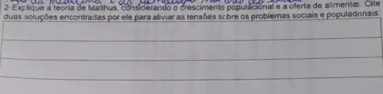 2-Explique a teoria de Maithus considerando o crescimento populacional e a oferta de alimentas. Cite
duas soluçōes encor encontradas por ele para aliviar as tensões scbre os problemas sociais e populadonais: