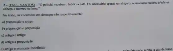 2-(FAU - SANTOS) -"O policial recebeu o ladrão a bala Foi necessário apenas um disparo; o assaltante recebeu a bala na
cabeça e morreu na hora."
No texto, os vocábulos em destaque são respectivamente:
a) preposição e artigo
b) preposição e preposição
c) artigo e artigo
d) artigo e preposição
e) artigo e pronome indefinido