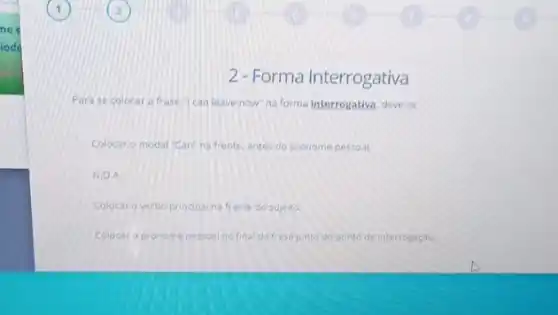 2.Forma Interrogativa
Parase colocar a frase "I can leave now"na forma interrogativa, deve-se:
Colocar o modal "Can'na frente, antes do pronome pessoal.
N.D.A
Colocaro verbo principal na frente do sujelto.
Colocar o pronome pessoal no final da frase junto do ponto de interrogação.