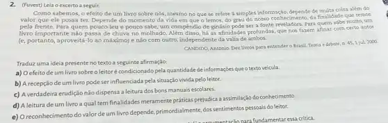 2.(Fuvest) Leia o excerto a seguir.
Como sabemos, o efeito de um livro sobre nós, mesmo no que se refere à simples informação, depende de muita coisa além do
valor que ele possa ter. Depende do momento da vida em que o lemos, do grau do nosso conhecimento, da finalidade que temos
pela frente. Para quem pouco leu e pouco sabe , um compêndio de ginásio pode ser a fonte reveladora. Para quem sabe muito, um
livro importante não passa de chuva no molhado há as afinidades profundas que nos fazem afinar com certo autor
(e, portanto, aproveitá-lo ao máximo) e não com outro, independente da valia de ambos.
CANDIDO, Antonio. Dez livros para entender o Brasil Teoria e debate, n.45,1 jul. 2000.
Traduz uma ideia presente no texto a seguinte afirmação:
a) O efeito de um livro sobreo leitoré condicionado pela quantidade de informações que o texto veicula.
b) A recepção de um livro pode ser influenciada pela situação vivida pelo leitor.
c) A verdadeira erudição não dispensa a leitura dos bons manuais escolares.
d) A leitura de um livro a qual tem finalidades meramente práticas prejudica a assimilação do conhecimento.
e) O reconhecimento do valor de um livro depende, primordialmente, dos sentimentos pessoais do leitor.