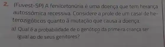 2.(Fuvest-SP) A fenilcetonúria é uma doença que tem herança
autossômica recessiva Considere a prole de um casal de he-
terozigóticos quanto à mutação que causa a doença.
a) Qualé a probabilidade de o genótipo da primeira criança ser
igual ao de seus genitores?