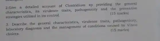 2.Give a detailed account of Clostridium sp providing the general
characteristics, its virulence traits , pathogenicity and the preventive
strategies utilized in its control.
(15 marks)
3. Describe the general characteristics, virulence traits, pathogenicity,
laboratory diagnosis and the management of conditions caused by Vibrio
cholera.
(15 marks)