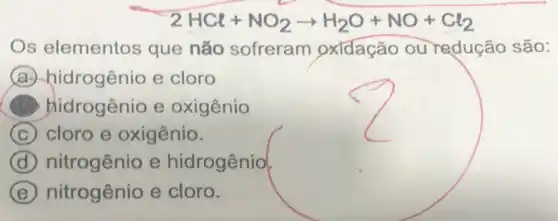 2HCl+NO_(2)arrow H_(2)O+NO+Cl_(2)
Os elementos que não sofreram oxidação ou redução são:
A hidrogênio e cloro
hidrogênio e oxigênio
C cloro e oxigênio.
D (d) nitrogênio e hidrogênio
E nitrogênio e cloro.