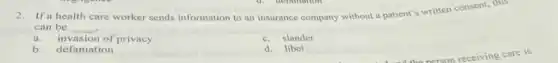 2.If a health
care worker sends information to an insurance company without a patient's written consent, this
can be __
a. invasion of privacy
c.slander
b.defamation
d. libel