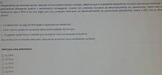 2)
Independente da atividade que for aplicada em um determinando contexto, sabemos que a criatividade depende de recursos que possam estimular
pensamento divergente quanto o pensamento convergente, criando um ambiente favorável ao desenvol/rr nento do pensamento. Sobre este a
verificamos que o RPG é um dos jogos que cria condiçôes favoráveis ao desenvolvimento do pensamento globalizante. Sobre o RPG leia as afirn
abaixo:
( ) O desenrolar do jogo de RPG exige a superação de obstáculos;
( )Um mesmo problema comporta várias possibilidades de soluçáo:
( )0 jogador pode tomar a atitude que considerar mais conveniente na históna;
De acordo com os estudos efetuados, assinale as assertivas como verdadeiras ou falsas:
Selecione uma alternativa:
a) V;V:V.
b) Fiviv.
c) V;F:V.
d) FN:F.
e) FFV.