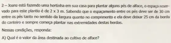 2-Joana está fazendo uma hortinha em sua casa para plantar alguns pés de alface, 0 espaço reser-
vado para este plantio é de 2times 3m Sabendo que o espaçamento entre os pés deve ser de 30 cm
entre os pés tanto no sentido da largura quanto no comprimento e ela deve deixar 25 cm da borda
do canteiro e sempre começa plantar nas extremidades destas bordas.
Nessas condições responda:
A) Qual é 0 valor da área destinada ao cultivo de alface?