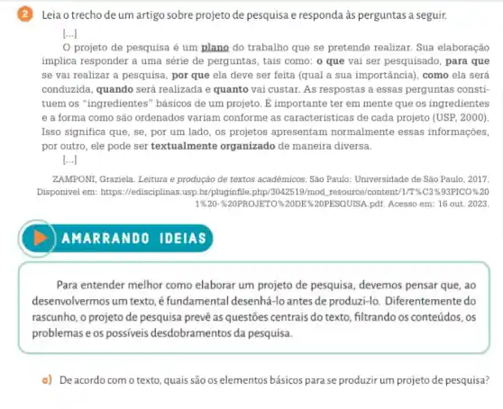 (2)Leia o trecho de um artigo sobre projeto de pesquisa e responda às perguntas a seguir.
[...]
projeto de pesquisa é um plano do trabalho que se pretende realizar. Sua elaboração
implica responder a uma série de perguntas, tais como: o que vai ser pesquisado, para que
se vai realizar a pesquisa, por que ela deve ser feita (qual a sua importância), como ela será
conduzida, quando será realizada e quanto vai custar. As respostas a essas perguntas consti
tuem os "ingredientes " básicos de um projeto . E importante ter em mente que os ingredientes
e a forma como são ordenados variam conforme as características de cada projeto (USP, 2000)
Isso significa que, se , por um lado, os projetos apresentam normalmente essas informações,
por outro, ele pode ser textualmente organizado de maneira diversa.
[...]
ZAMPONI, Graziela. Leitura e produção de textos acadêmicos. São Paulo Universidade de São Paulo , 2017.
Disponivel em : https://edisciplinas.usp br/pluginfile.php/3042519/mod ,resource/content 1/T%C3%93PICO%20
19620-20PROJETO%20DE &20PESOUTSA.pdf. Acesso em : 16 out. 2023
Para entender melhor como elaborar um projeto de pesquisa , devemos pensar que, ao
desenvolvermos um texto, é fundamental desenhá-lo antes de produzi-lo Diferentemente do
rascunho, o projeto de pesquisa prevê as questões centrais do texto, filtrando os conteúdos, os
problemas e os possiveis desdobramentos da pesquisa.
a) Deacordo com o texto, quais são os elementos básicos para se produzir um projeto de pesquisa?