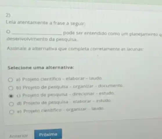 2)
Lela atentamente a frase a seguir:
__ pode ser entendido como um planejamento q
dese nvolvimento da pesquisa.
Assinale a alternativa que completa corretamente as lacunas:
Selecione uma alternativa:
a) Projeto cientifico - elaborar-laudo.
b) Projeto de pesquisa - organizar-documento.
c) Projeto de pesquisa - direcionar-estudo.
d) Projeto de pesquisa - elaborar-estudo.
e) Projeto cientifico - organizar - laudo.