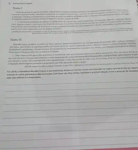 2.Lela os textos a seguir.
Texto I
Desde que grupos de agentes do Estado, utilizando sede métodos violentos passaram a dominar comunidade inteiras nas regloes mais car
rentes do municipio do Rio, exercendo á margem da Leio papel de policia e juiz o conceito de milicia nos dicionários foi superado.
A expresslo "millidas" se incorporou ao vocabulario da segurança pública no Estado do Rio e começou a ser usada frequentemente por órgâos
de imprensa quando as mesmas tiveram vertiginose aumento, a partir de 2004.
[...] A história da instalação de milicias na cidade do Rio de Janeiro nào é uma história linear de expansalo Segundo o sociólogo Ignácio
Cano, registra avanços e retrocessos em função da dinamica do território local Se há por um lado um quadro de invasão armada, há muitas
comunidades, particularmente da Zona Oeste, em que o dominio foi muito mais sutile progressivo Muitas comunidades ocupadas nào tinham
tráfico, nem crime antes da chegada da milicia.
ASSEMBLEUALEGISLATTVA DOESTADO DO RUO DE JANEIRO (ALERJ). Relatéris final da Comiundo Parlamentar de Inquinto destinada a invertigar a açala de millcias no dimbito do
Ertado do Rio de Janciro Rio de Janeiro Alerj, 2008. p. 3443. Disponlvelem www marcelofretion com.br/cpidas-milicas Acesso em 20 jan 2021
Texto II
Marielle, negra, favelada moradora da Maré, também denunciaria (inclusive em sua dissertação de mestrado UPP a redução da favela a
très letras, uma análise da segurança pública do Estado de Rio de Janeiro, publicada pela
n-1
ediçoes) o quanto as UPPs (Unidades de Policia
Pacificadoral reproduziam a forma histórica discriminatória de tratamento dos moradores das favelas, com violações sistemáticas de direitos,
homiddios e desaparecidos, em sua maioria de negros.
[...] Não sabemos até agora nem que foram nem quais foram as motivações destes assassinatos Mas nào temos dúvida de
que uma voz que se levanta para defender o empoderamento dos corpos discriminados e massacrados para denunciar açoes abusivas do pró
prio Estado e acenar com a esperança de uma impoderamento e o faz nào através de outro, mas de si mesma. Esta voz que é um obstáculo par
a expansão destes regimes privados e securitários que têm capturado nossas cidades.
ROLNIK, Raquel, Marielle e as milliclas. Labcidade, 14 mar. 2019. Disponivel em:wwwlabcidade fauusp,br/marielle-as-milidas. Acesso em 20 jan. 20
Em 2018, a vereadora Marielle Franco e seu motorista, Anderson Gomes,foram assassinados na região central do Rio de Janeire
autoria do crime permanece desconhecida Com base nos dois textos, explique a possivel relação entre a atuação da vereador
__