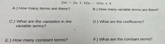 2m-2n+12n-15m+4
A.) How many terms are there?
B.) How many variable terms are there?
C.) What are the variables in the
variable terms?
D.) What are the coefficients?
E.) How many constant terms?
F.) What are the constant terms?