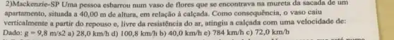 2)Mackenzie-SP Uma pessoa esbarrou num vaso de flores que se encontrava na mureta da sacada de um
apartamento, situada a 40 ,00 m de altura em relação à calçada Como consequência, o vaso caiu
verticalmente a partir do repouso e, livre da resistência do ar, atingiu a calcada com uma velocidade de:
Dado: g=9,8m/s2 a) 28,0km/h d) 100,8km/h b) 40,0km/h e) 784km/h c) 72,0km/h