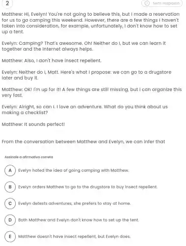 2
Matthew: Hi,Evelyn! You're not going to believe this, but I made a reservation
for us to go this weekend . However, there are a few things I haven't
taken into consideration, for example unfortunately , I don't know how to set
up a tent.
Evelyn: Camping?That's awesome . Oh! Neither do I, but we can learn it
together and the Internet always helps.
Matthew: Also , I don't have insect repellent.
Evelyn: Neither do I, Matt. Here's what I propose: we can go to a drugstore
later and buy it.
Matthew: OK! I'm up for it! A few things are still missing, but I can organize this
very fast.
Evelyn: Alright, so can I. I love an adventure. What do you think about us
making a checklist?
Matthew: It sounds perfect!
From the conversation between Matthew and Evelyn, we can infer that
Assinale a afirmativa correta
A Evelyn hated the idea of going camping with Matthew. A
B Evelyn orders Matthew to go to the drugstore to buy insect repellent. D
C ) Evelyn detests adventures, she prefers to stay at home.
D Both Matthew and Evelyn don't know how to set up the tent. D
E Matthew doesn't have insect repellent, but Evelyn does. E