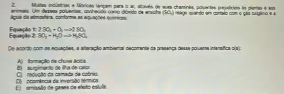 2.
Mulas indistries e fabricas lançam para o ar,atrave's de suas chamines , polieries prejudicia's is plantas e aos
arima's. Um desses polluentes conhecido como otrido de eractre (SO_(2)) reage quando em contake com o gás origenio ea
liqua da atmosfera, conforme as equaptes quiricas.
1: 2SO_(2)+O_(2)arrow 2SO_(2)
Equação 2: SO_(3)+H_(2)Oarrow H_(2)SO_(4)
De accordo com as equapbes, a ateração ambertal decomente da presença desse poluente intensifica da)
A) formação de chua bica
B) sugimento de iha de calor.
C) recupao da camada de czônio.
D) ccorréncia de inverséc termica
E) emissto de gases de eleto estufa.