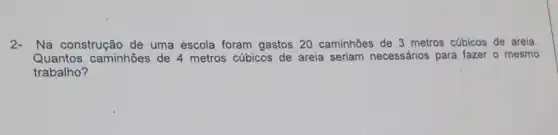 2-Na construção de uma escola foram gastos 20 caminhões de 3 metros cúbicos de areia.
Quantos caminhões de 4 metros cúbicos de areia seriam necessários para fazer o mesmo
trabalho?