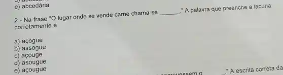 2-Na frase "O lugar onde se vende carne chama-se
__
"A palavra que preenche a lacuna
corretamente é
a) açogue
b) assogue
c) acouge
d)asougue
e) açougue
e) abcedária
"A escrita correta da