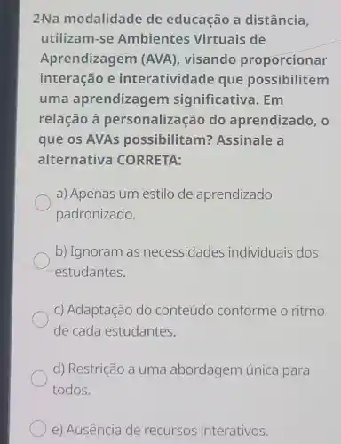 2.Na modalidade de educação a distância,
utilizam-se Ambientes Virtuais de
Aprendizagem (AVA), visando proporcionar
interação e interativid ade que possibilitem
uma aprendizagem significativa . Em
relação à personaliza cão do aprendizado , o
que os AVAs possibilitam?Assinale a
alternativa CORRETA:
a) Apenas um estilo de aprendizado
padronizado.
b) Ignoram as necessidades individuais dos
estudantes.
c) Adaptação do conteúdo conforme o ritmo
de cada estudantes.
d) Restrição a uma abordagem única para
todos.
e) Ausência de recursos interativos.