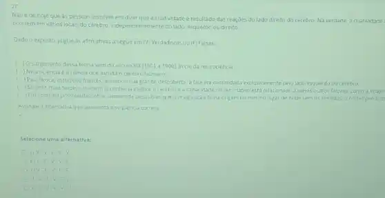 2)
Nao ede hoje que as pessoas insistem em dizer que a criatividade e resultado das reaçōes do lado direito do cerebro. Na verdade, a criatividade
ocorrem em varios locais do cérebro, Independentemente do lado: esquerdo ou direito.
Dado o exposto, julgue as afirmativas a seguir em (V) Verdadeiras ou (F)Falsas.
c ) O surgimento dessa teoria vern do século XIX(1801 a 1900 inicio da neurociencia
( ) Neurociencia eacienclaque estuda o cerebro humano
) Paul Broca, estudioso frances anunciou sua grande descoberta a fala era comandada exclusivamente pelo lado esquerdo do cerebro
c
) 50 anos mais tarde o homem ja conhecia melhoro cerebro e a capacidade deser criativo esta relacionado a varios outros fatores, como a imagir
c )Em 1990, foi possivel descobrir, atraves de pesquisas que a imaginação tinha origem no mesmo lugar de ondevem os sentidos, o cortexpre-fron
Assinale a alternativa que apresenta a sequencia correta.
Selecione uma alternativa:
a)V.V-F-V
b) F-F-V v
c) V-F.
d) V V FI
e) V-V-V v