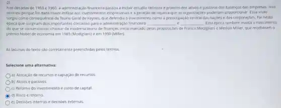 2)
Nas décadas de 1950 e 1960, a administração financeira passou a incluir estudos teóricos e práticos dos ativos e passivos dos balanços das empresas. Isso
ocorreu porque foi dada maior ènfase aos Investimentos empresarials e a geração de riqueza que as organizaçōes poderiam proporcionar Essa visão
surgiu como consequência da Teoria Geral de Keynes,o investimento como a preocupação central das naçóes e das corporaçôes. Fol nesta
época que surgiram dols importantes conceitos para a administração financeira: __ __ Esta época também marca o nascimento
do que se convencionou chamar de moderna teoria de finanças, Inicio marcado pelas proposiçoes de Franco Modigliani e Merton Miller que receberam 0
prêmio Nobel de economla em 1985 (Modigliani) e em 1990 (Miller).
As lacunas do texto são corretamente preenchidas pelos termos:
Selecione uma alternativa:
a) Alocação de recursos e captação de recursos.
b) Ativos e passivos.
c) Retorno do investimento e custo de capital.
C d) Risco e retorno.
e) Decisoes internas e decisoes externas.