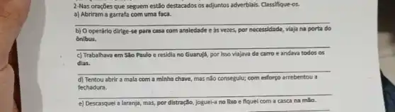 2-Nas orações que seguem estão destacados os adjuntos adverblais. Classifique-os.
a) Abriram a garrafa com uma faca.
__
b) O operário dirige se para casa com ansiedade e as vezes, por necessidade viaja na porta a do
ônibus.
__
c) Trabalhava em São Paulo e residia no Guarujá por isso viajava de carro e andava todos as
dias.
__
d) Tentou abrir a mala com a minha chave, mas não conseguiu; com esforpo arrebentou a
fechadura.
__
e) Descasquei a laranja,mas por distração, joguei-a no lboo e fiquel com a casca na