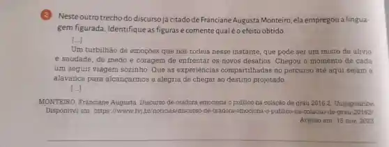 2
Neste outro trecho do discursojá citado de Franciane Augusta Monteiro ela empregou a lingua-
gem figurada . Identifique as figuras e comente qualéo efeito obtido.
()
Um turbilhão de emocōes que nos rodeia nesse instante , que pode ser um misto de alivio
e saudade . de medo e coragem de enfrentar os novos desafios . Chegou o momento de cada
um seguir viagem sozinho .Que as experiências compartilhadas no percurso até aqui sejam a
alavanca para alcancarmos a alegria de chegar ao destino projetado.
()
MONTEIRO Franciane Augusta . Discurso de oradora emociona o público na colação de grau 2016.2 . Unijaguaribe.
Disponivel em :https ://www.fvj .br/noticia s/discursc )-de -oradora -emociona -o-publico na -colacao -de-grau -201621.
Acesso em: 15 nov. 2023