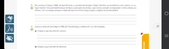 2.No romance O Ateneu (1888), de Raul Pompeia,o narrador-personagem Sérgio relembra sua experiência como interno no co-
(AD) légio "Ateneu: Você provavelmente já conheceu instituições de ensino, cujos nomes também se relacionam a Atena, Atenas ou
Ateneu. Com os colegas,pesquise a razão por que isso ocorre e faça, a seguir, o registro de sua descoberta.
__
3.Associe o texto de Gota đágua (1998), de Chico Buarque, à Medeia (431 a.C.) de Euripedes.
a) Indique o que eles têm em comum.
__
b) Indique o que eles têm de diferente.
20
Ill