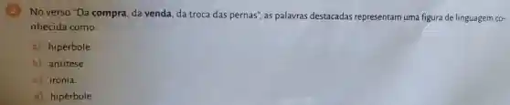 2
No verso "Da compra, da venda, da troca das pernas", as palavras destacadas representam uma figura de linguagem co-
nhecida como:
a) hipérbole.
b) antítese.
c) ironia.
d) hipérbole.