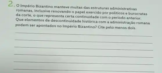 2.O Império Bizantino manteve muitas das estruturas administrativas
romanas, inclusive renovando o papel exercido por politicos e burocratas
da corte, o que representa certa continuidade com o período anterior.
Que elementos de descontinuidade histórica com a administração romana
podem ser apontados no Império Bizantino?Cite pelo menos dois.
__