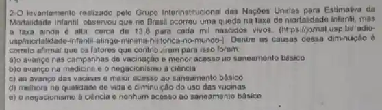 2-O levantamento realizado pelo Grupo Interinstitucional das Naçōes Uniclas para Estimatva da
Mortalidade observou que no Brasil ocorreu uma q Jeda na taxa de mortalidade infanti . mas
a taxa ainda 6 alta: cerca de 13 ,8 para cada mil nascidos vivos (https://jornal.usp.bt adio-
usp/mortalida de-infantil-atingo-minima -historica-no-mundo-). Dentre as causas dessa diminur:ão é
correlo afirmar que os fatores que contrib uiram para isso foram:
a)o avanço nas campanhas de e menor acesso no saneamento básico
b)o avanço na e o negacionismo à ciência
c) ao avanço das vacinas e maior acesso ao saneamento básico
d) melhora na qualidade de vida e diminuição do uso das vacinas
e) o negacionismo à ciência e nenhum acesso ao saneamento básico